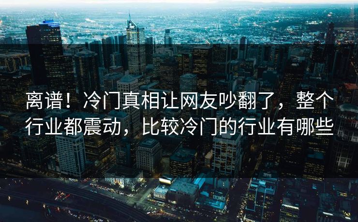 离谱！冷门真相让网友吵翻了，整个行业都震动，比较冷门的行业有哪些