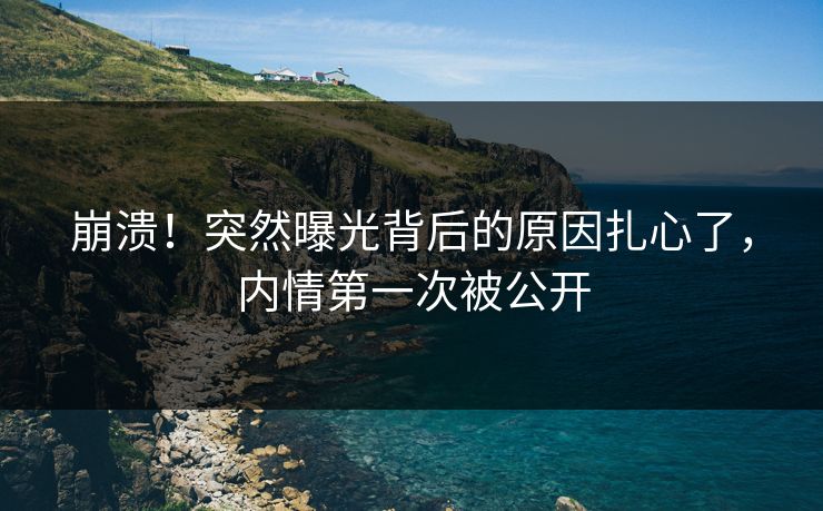 崩溃！突然曝光背后的原因扎心了，内情第一次被公开