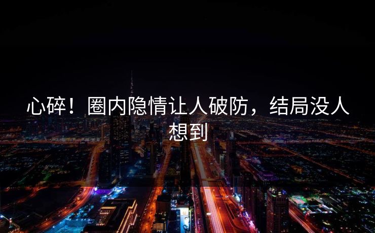 心碎！圈内隐情让人破防，结局没人想到