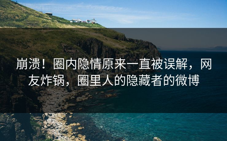 崩溃！圈内隐情原来一直被误解，网友炸锅，圈里人的隐藏者的微博