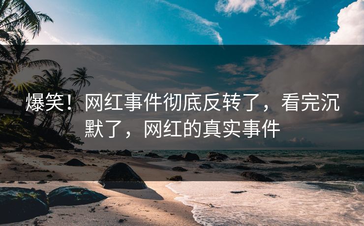 爆笑！网红事件彻底反转了，看完沉默了，网红的真实事件