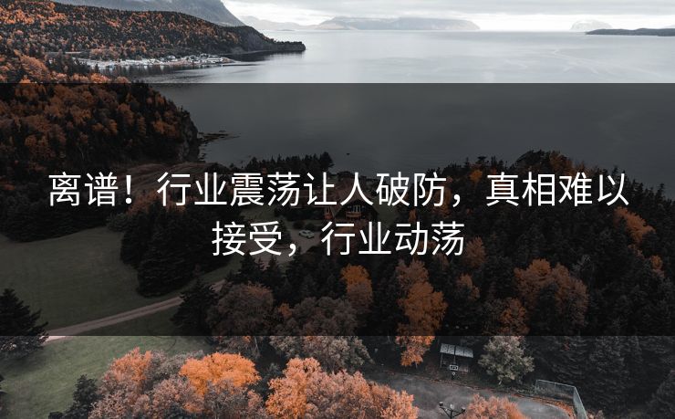 离谱！行业震荡让人破防，真相难以接受，行业动荡