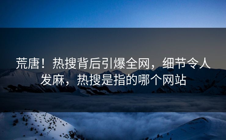 荒唐！热搜背后引爆全网，细节令人发麻，热搜是指的哪个网站