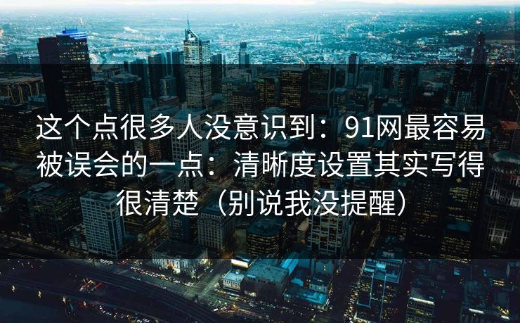 这个点很多人没意识到：91网最容易被误会的一点：清晰度设置其实写得很清楚（别说我没提醒）