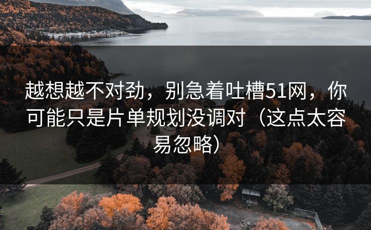 越想越不对劲，别急着吐槽51网，你可能只是片单规划没调对（这点太容易忽略）