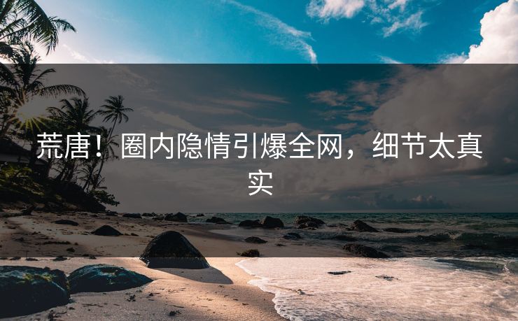 荒唐！圈内隐情引爆全网，细节太真实