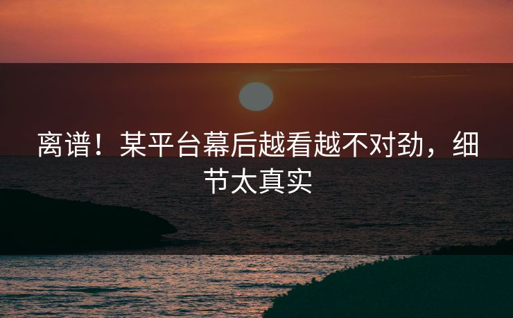 离谱！某平台幕后越看越不对劲，细节太真实
