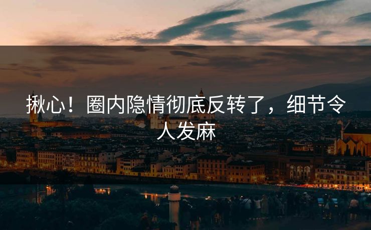 揪心！圈内隐情彻底反转了，细节令人发麻