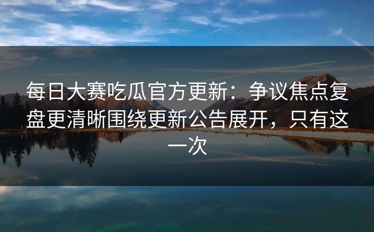 每日大赛吃瓜官方更新：争议焦点复盘更清晰围绕更新公告展开，只有这一次