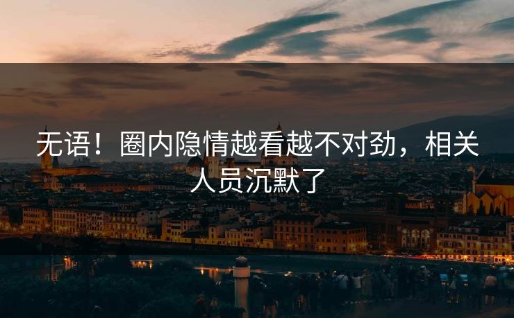 无语！圈内隐情越看越不对劲，相关人员沉默了
