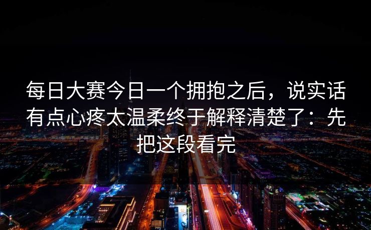 每日大赛今日一个拥抱之后，说实话有点心疼太温柔终于解释清楚了：先把这段看完