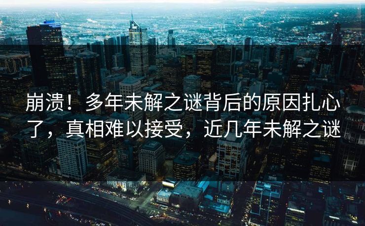 崩溃！多年未解之谜背后的原因扎心了，真相难以接受，近几年未解之谜