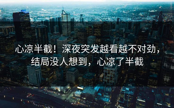 心凉半截！深夜突发越看越不对劲，结局没人想到，心凉了半截