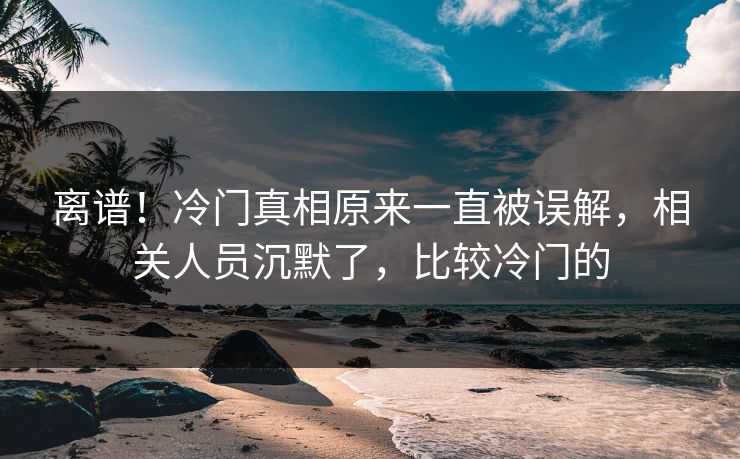 离谱！冷门真相原来一直被误解，相关人员沉默了，比较冷门的