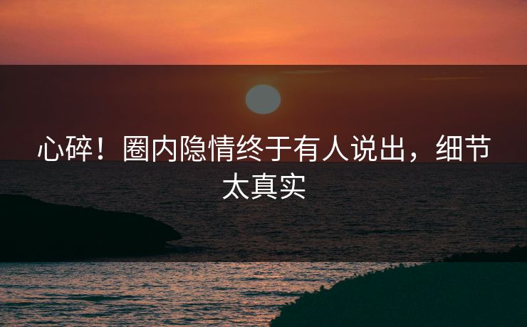 心碎！圈内隐情终于有人说出，细节太真实