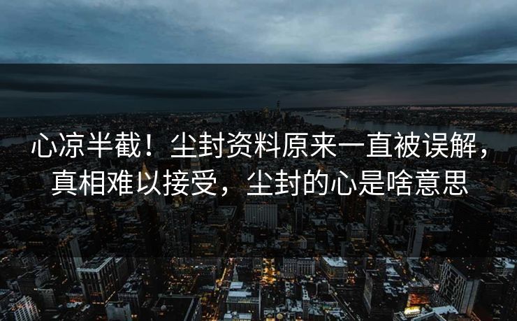 心凉半截！尘封资料原来一直被误解，真相难以接受，尘封的心是啥意思