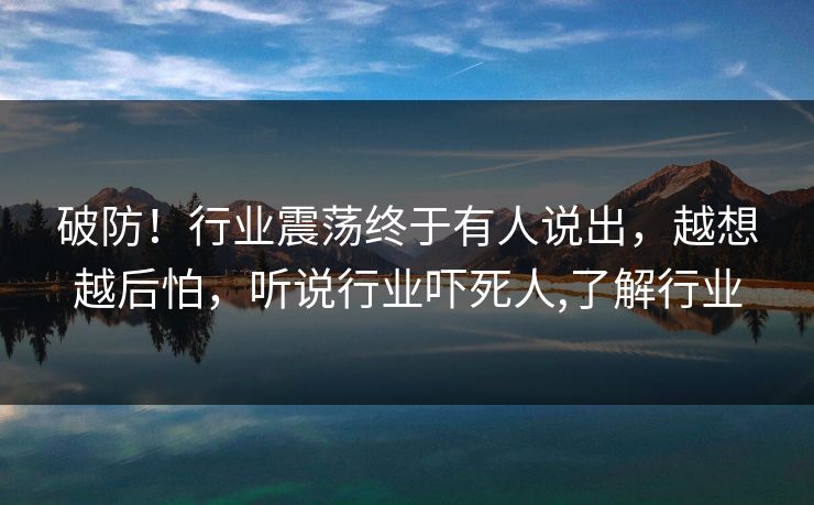 破防！行业震荡终于有人说出，越想越后怕，听说行业吓死人,了解行业