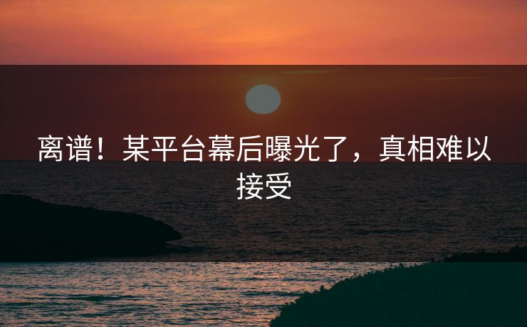 离谱！某平台幕后曝光了，真相难以接受