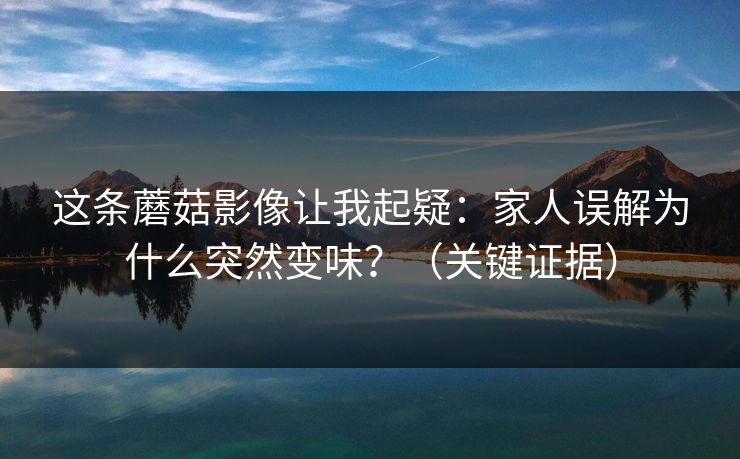 这条蘑菇影像让我起疑：家人误解为什么突然变味？（关键证据）