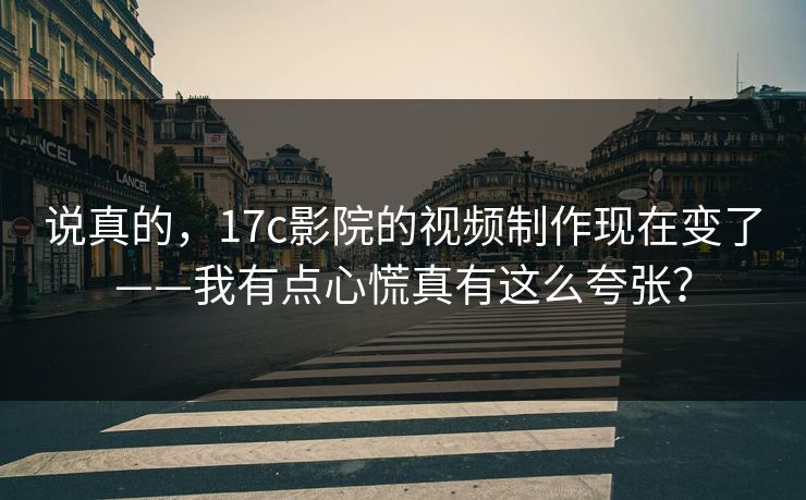 说真的，17c影院的视频制作现在变了——我有点心慌真有这么夸张？