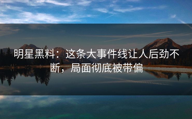 明星黑料：这条大事件线让人后劲不断，局面彻底被带偏