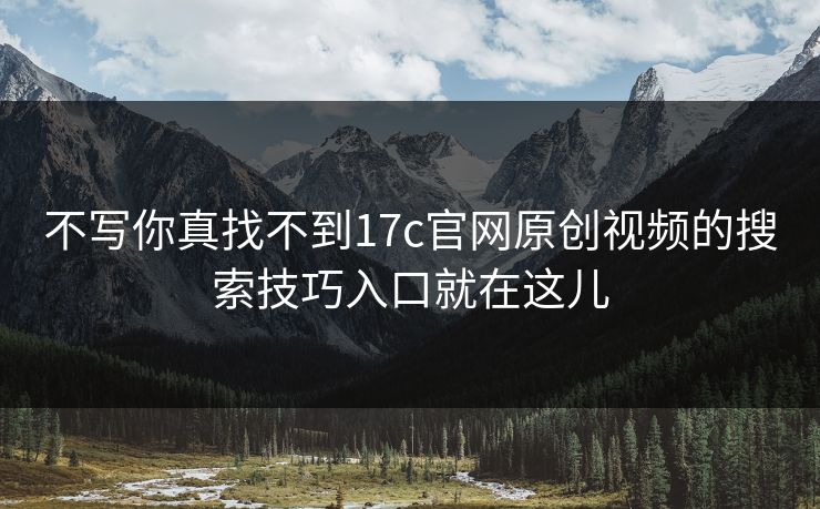 不写你真找不到17c官网原创视频的搜索技巧入口就在这儿