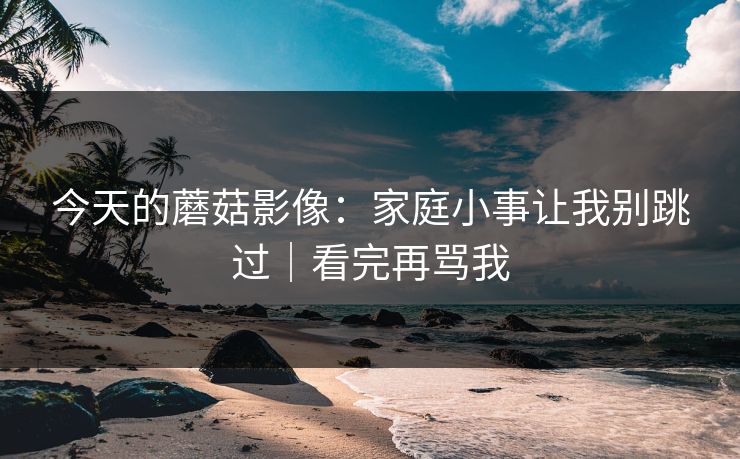 今天的蘑菇影像：家庭小事让我别跳过｜看完再骂我